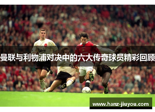 曼联与利物浦对决中的六大传奇球员精彩回顾 曼联与利物浦对决中的六大传奇球员精彩回顾