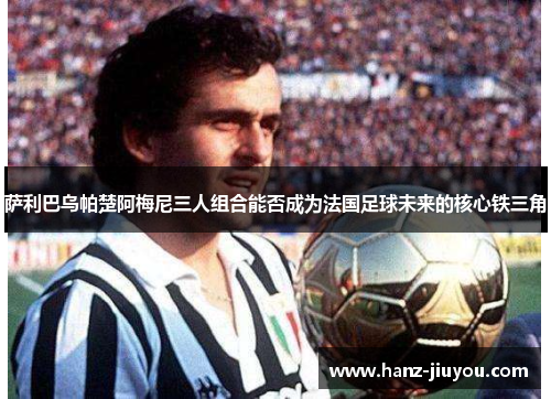 萨利巴乌帕楚阿梅尼三人组合能否成为法国足球未来的核心铁三角 萨利巴乌帕楚阿梅尼三人组合能否成为法国足球未来的核心铁三角