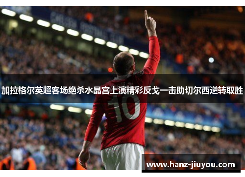 加拉格尔英超客场绝杀水晶宫上演精彩反戈一击助切尔西逆转取胜 加拉格尔英超客场绝杀水晶宫上演精彩反戈一击助切尔西逆转取胜