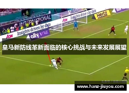 皇马新防线革新面临的核心挑战与未来发展展望 皇马新防线革新面临的核心挑战与未来发展展望