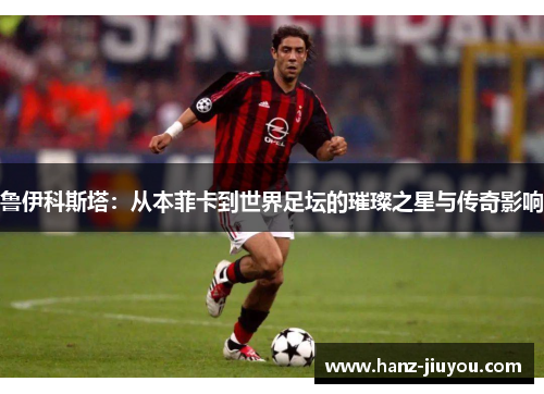 鲁伊科斯塔:从本菲卡到世界足坛的璀璨之星与传奇影响 鲁伊科斯塔:从本菲卡到世界足坛的璀璨之星与传奇影响