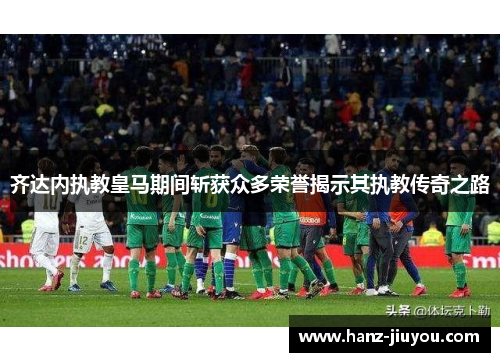 齐达内执教皇马期间斩获众多荣誉揭示其执教传奇之路